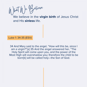 What we believe at Riverside Christian Assembly: 34 And Mary said to the angel, “How will this be, since I am a virgin?”[a] 35 And the angel answered her, “The Holy Spirit will come upon you, and the power of the Most High will overshadow you; therefore the child to be born[b] will be called holy—the Son of God.<br />
Luke 1: 34-35 (ESV)<br />
We believe in the virgin birth of Jesus Christ and His sinless life.